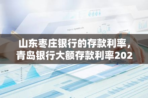 山东枣庄银行的存款利率，青岛银行大额存款利率2020