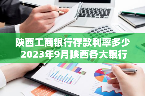 陕西工商银行存款利率多少 2023年9月陕西各大银行大额存款利率