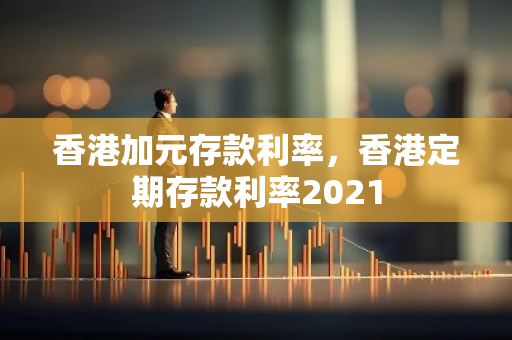 香港加元存款利率，香港定期存款利率2021