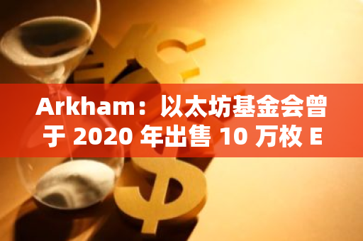 Arkham：以太坊基金会曾于 2020 年出售 10 万枚 ETH，随后 ETH 上涨 6 倍