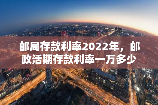 邮局存款利率2022年，邮政活期存款利率一万多少