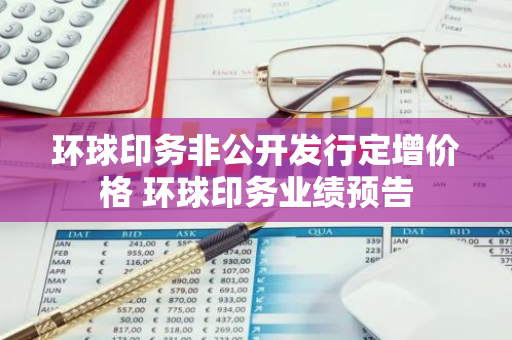 环球印务非公开发行定增价格 环球印务业绩预告