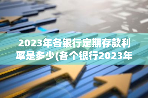 2023年各银行定期存款利率是多少(各个银行2023年存款利息多少)