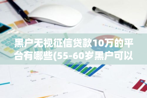 黑户无视征信贷款10万的平台有哪些(55-60岁黑户可以贷的口子)