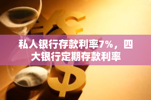 私人银行存款利率7%，四大银行定期存款利率