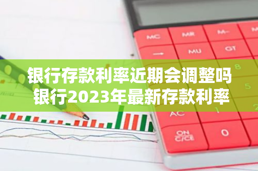 银行存款利率近期会调整吗 银行2023年最新存款利率调整时间