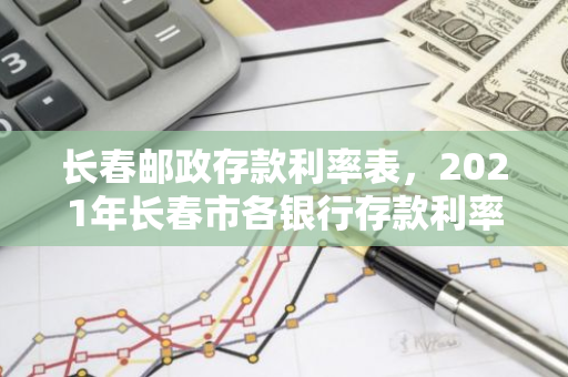 长春邮政存款利率表，2021年长春市各银行存款利率