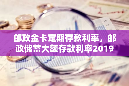 邮政金卡定期存款利率，邮政储蓄大额存款利率2019