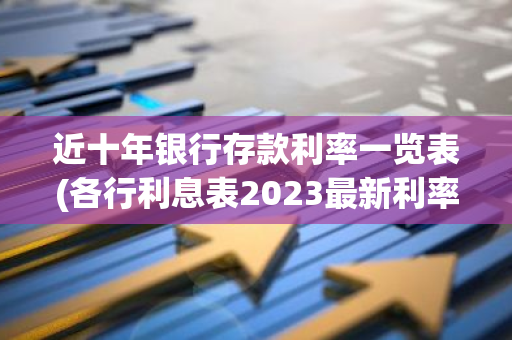 近十年银行存款利率一览表(各行利息表2023最新利率是多少)