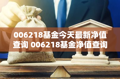 006218基金今天最新净值查询 006218基金净值查询今天最新净值最新股价