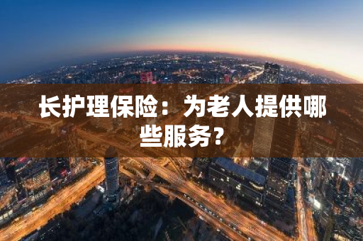 长护理保险：为老人提供哪些服务？