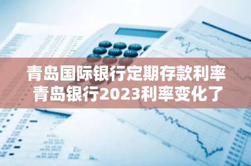 青岛国际银行定期存款利率 青岛银行2023利率变化了吗