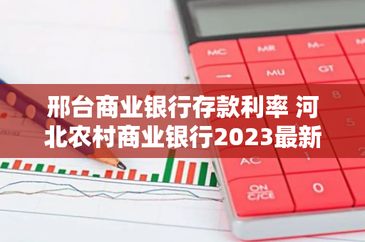 邢台商业银行存款利率 河北农村商业银行2023最新利率