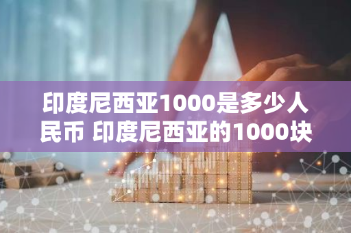 印度尼西亚1000是多少人民币 印度尼西亚的1000块钱等于多少人民币