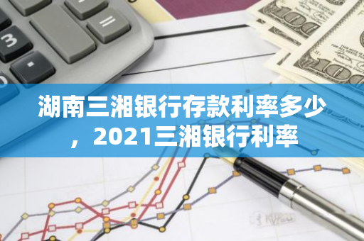 湖南三湘银行存款利率多少，2021三湘银行利率