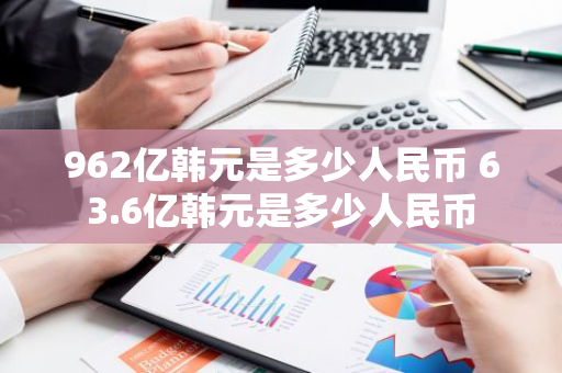 962亿韩元是多少人民币 63.6亿韩元是多少人民币