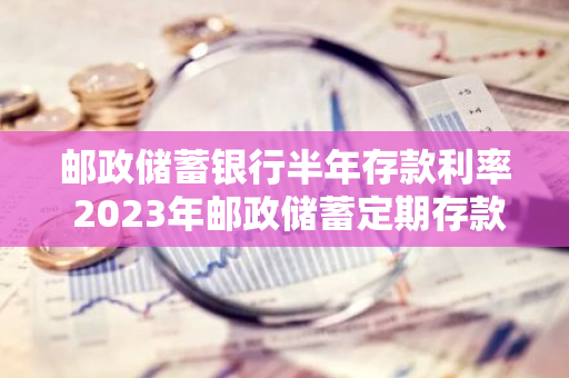 邮政储蓄银行半年存款利率 2023年邮政储蓄定期存款利率