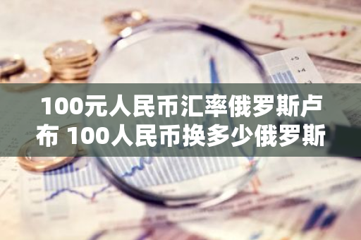 100元人民币汇率俄罗斯卢布 100人民币换多少俄罗斯卢布