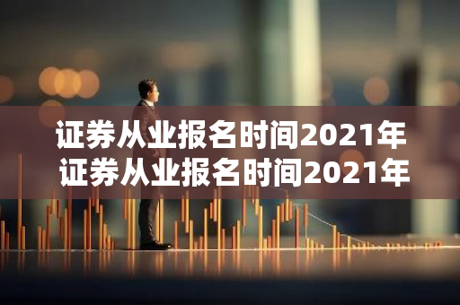 证券从业报名时间2021年 证券从业报名时间2021年12月