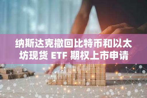 纳斯达克撤回比特币和以太坊现货 ETF 期权上市申请