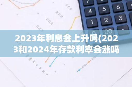 2023年利息会上升吗(2023和2024年存款利率会涨吗)