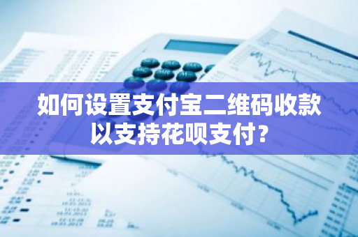 如何设置支付宝二维码收款以支持花呗支付？