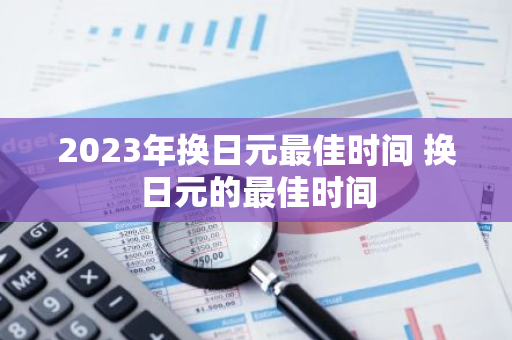 2023年换日元最佳时间 换日元的最佳时间