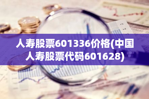 人寿股票601336价格(中国人寿股票代码601628)