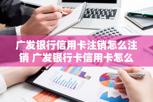 广发银行信用卡注销怎么注销 广发银行卡信用卡怎么注销