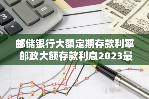 邮储银行大额定期存款利率 邮政大额存款利息2023最新利率