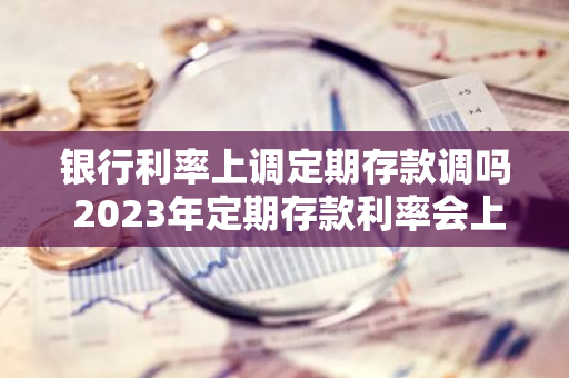 银行利率上调定期存款调吗 2023年定期存款利率会上调吗