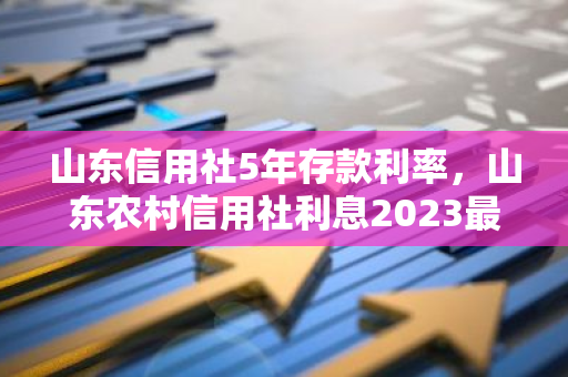 山东信用社5年存款利率，山东农村信用社利息2023最新利率