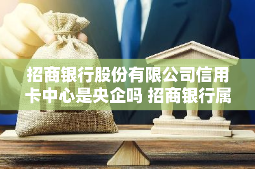 招商银行股份有限公司信用卡中心是央企吗 招商银行属央企吗