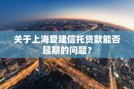 关于上海爱建信托贷款能否延期的问题？