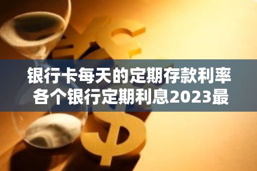 银行卡每天的定期存款利率 各个银行定期利息2023最新利率