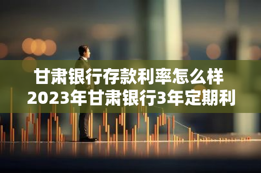 甘肃银行存款利率怎么样 2023年甘肃银行3年定期利率