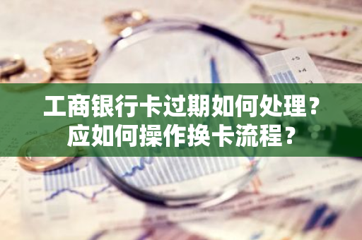 工商银行卡过期如何处理？应如何操作换卡流程？