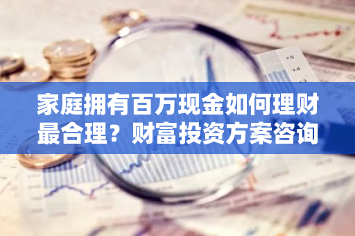 家庭拥有百万现金如何理财最合理？财富投资方案咨询。