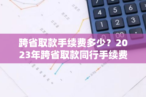 跨省取款手续费多少？2023年跨省取款同行手续费