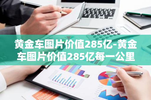 黄金车图片价值285亿-黄金车图片价值285亿每一公里多少钱