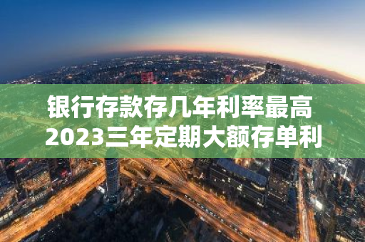 银行存款存几年利率最高 2023三年定期大额存单利率