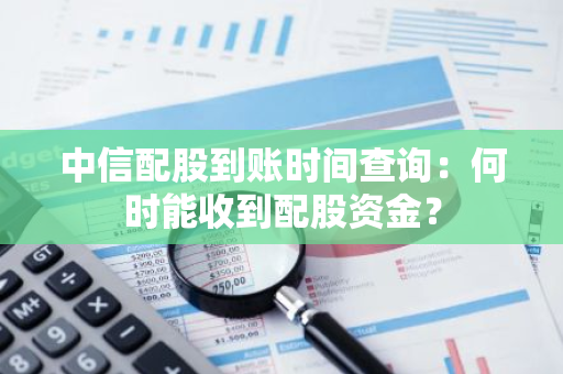 中信配股到账时间查询：何时能收到配股资金？