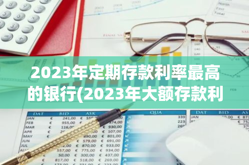 2023年定期存款利率最高的银行(2023年大额存款利息哪家银行高)