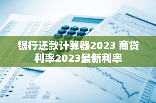 银行还款计算器2023 商贷利率2023最新利率