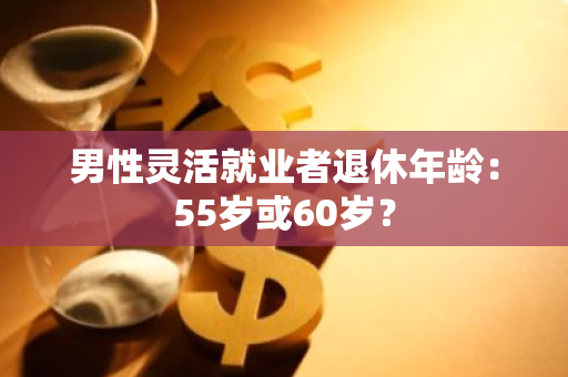 男性灵活就业者退休年龄：55岁或60岁？