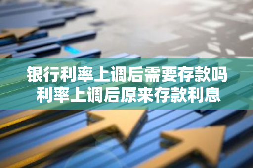 银行利率上调后需要存款吗 利率上调后原来存款利息降吗