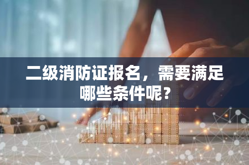 二级消防证报名，需要满足哪些条件呢？