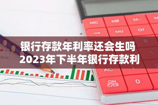 银行存款年利率还会生吗 2023年下半年银行存款利息上涨吗