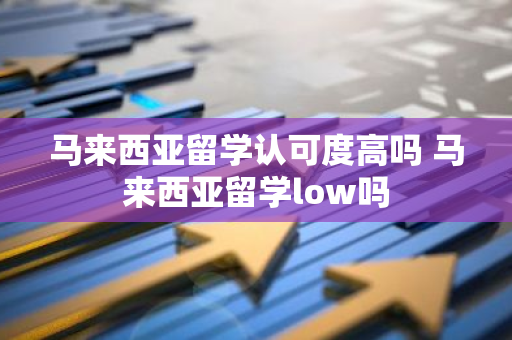 马来西亚留学认可度高吗 马来西亚留学low吗