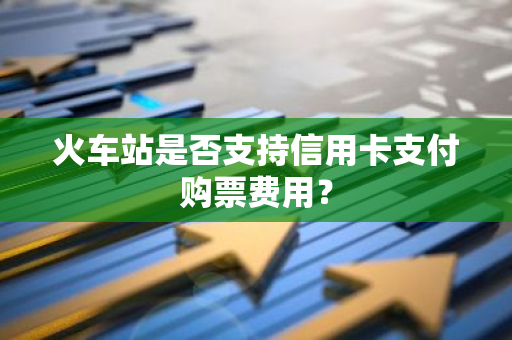 火车站是否支持信用卡支付购票费用？